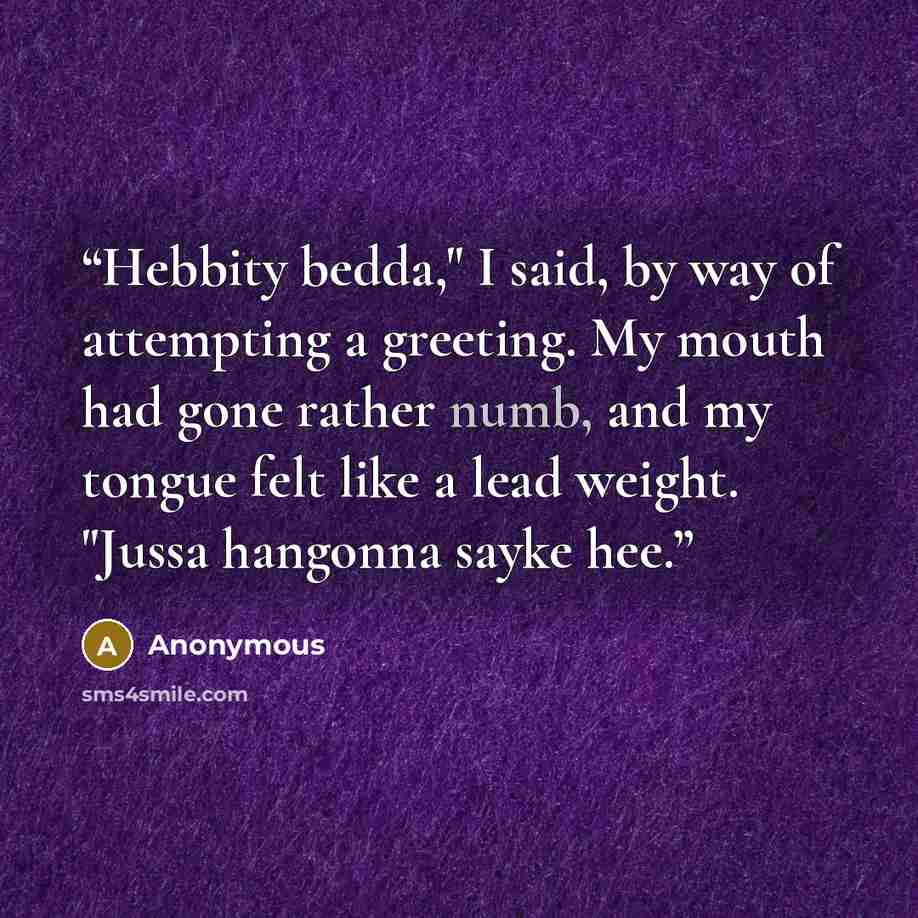 “Hebbity bedda," I said, by way of attempting a greeting. My mouth had gone rather numb, and my tongue felt like a lead weight. "Jussa hangonna sayke hee.” quote by Anonymous