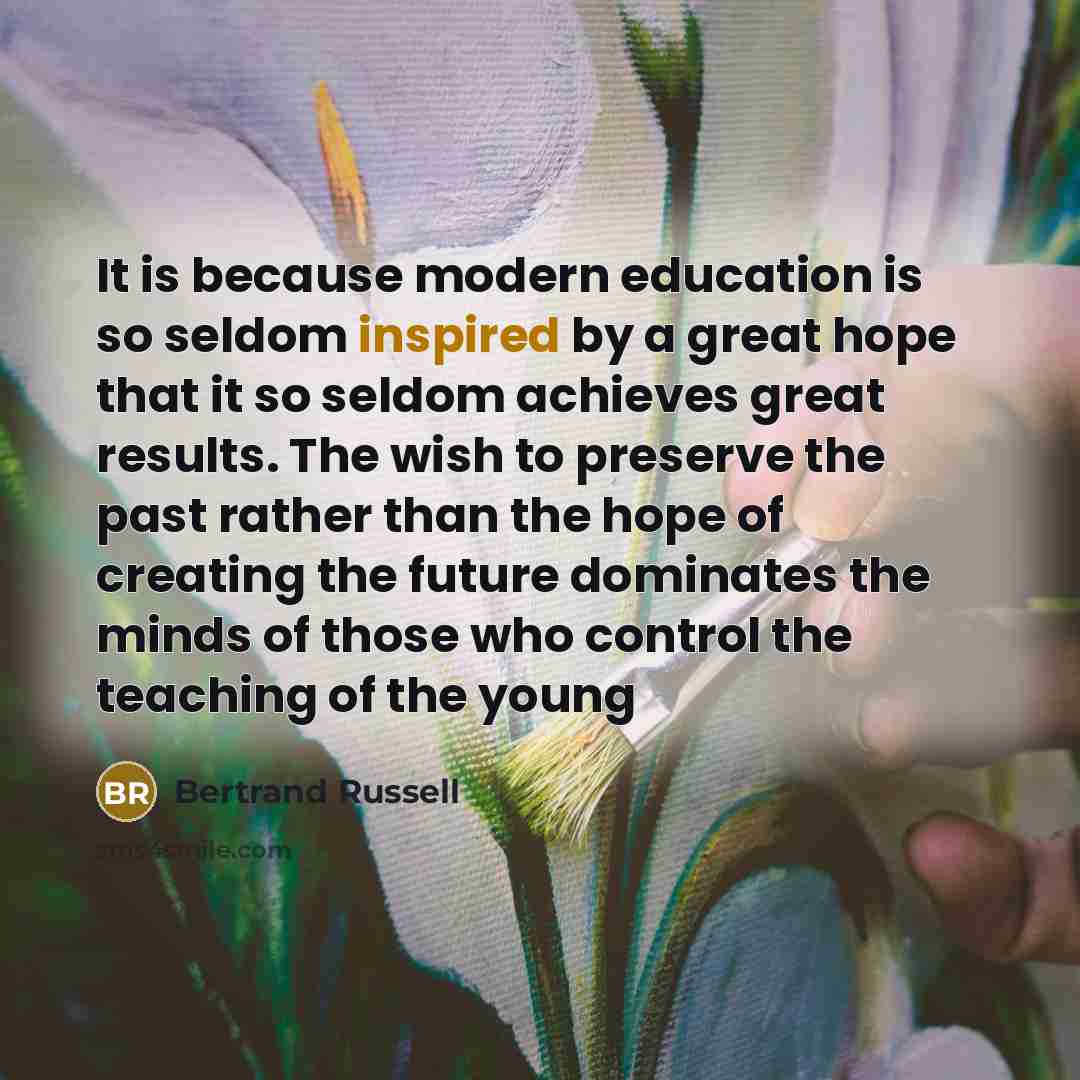“It is because modern education is so seldom inspired by a great hope that it so seldom achieves great results. The wish to preserve the past rather than the hope of creating the future dominates the minds of those who control the teaching of the young” quote by Bertrand Russell