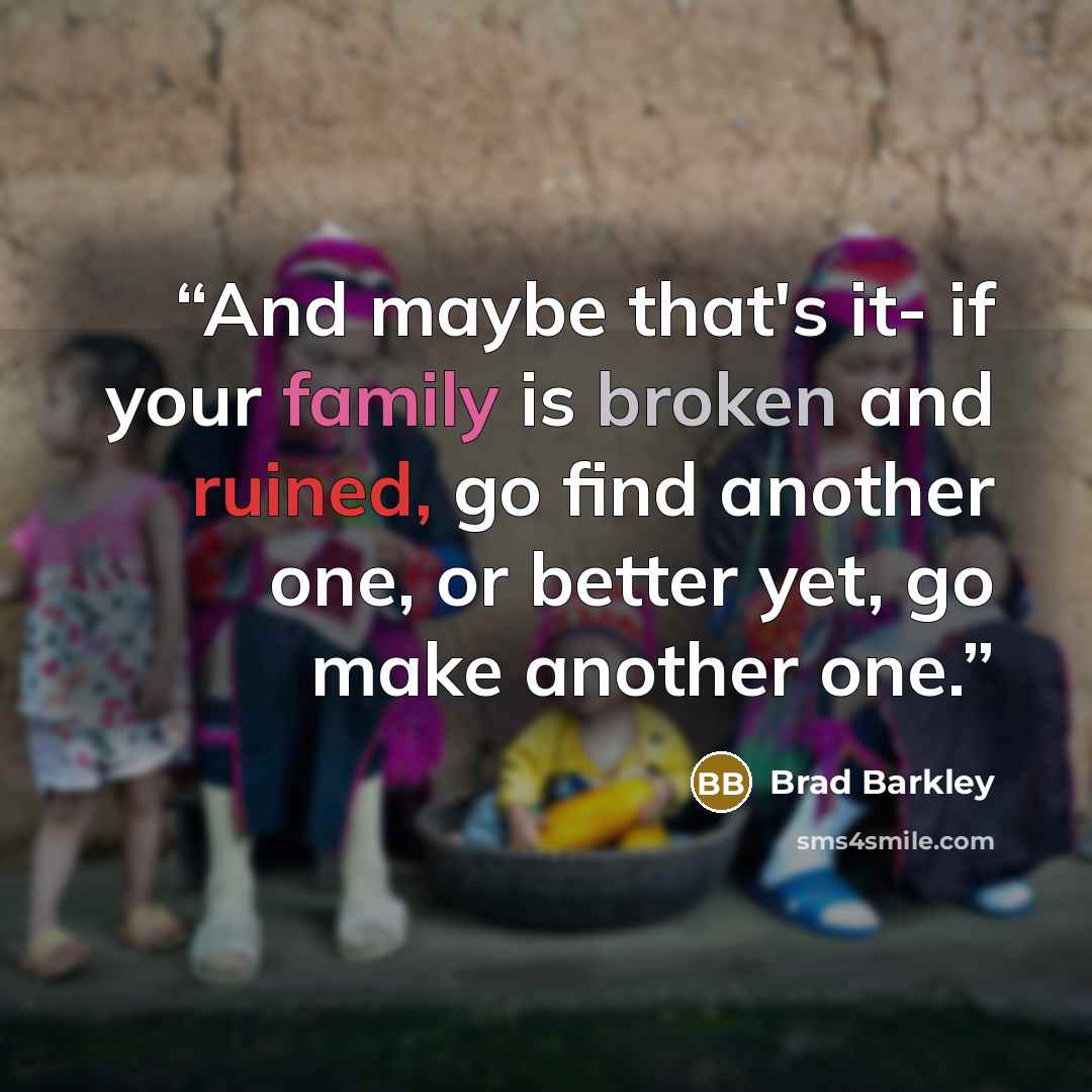 “And maybe that's it- if your family is broken and ruined, go find another one, or better yet, go make another one.” quote by Brad Barkley