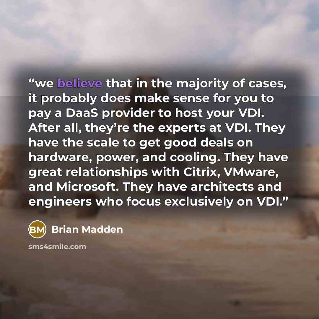 “we believe that in the majority of cases, it probably does make sense for you to pay a DaaS provider to host your VDI. After all, they’re the experts at VDI. They have the scale to get good deals on hardware, power, and cooling. They have great relationships with Citrix, VMware, and Microsoft…” quote by Brian Madden