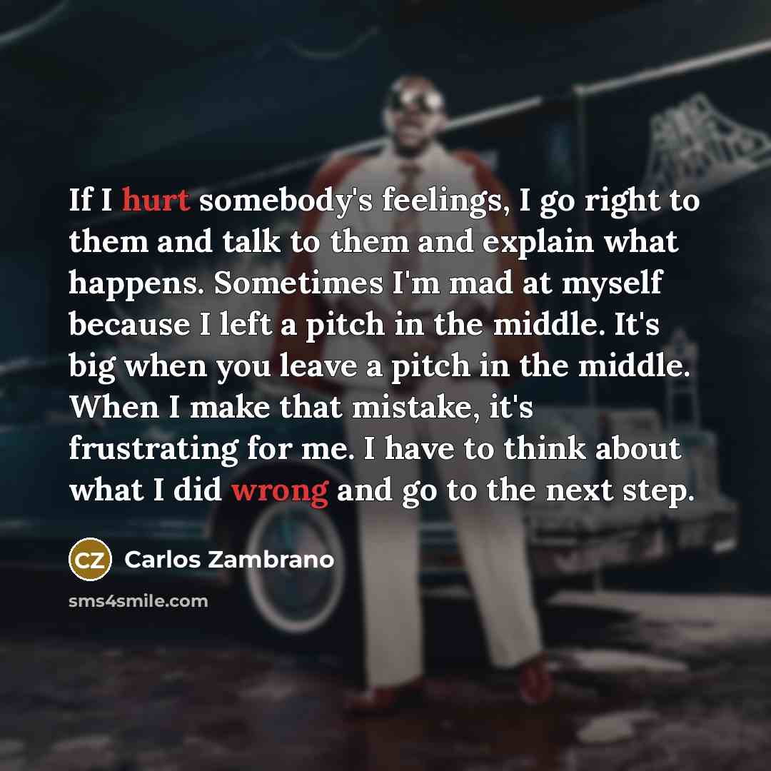 “If I hurt somebody's feelings, I go right to them and talk to them and explain what happens. Sometimes I'm mad at myself because I left a pitch in the middle. It's big when you leave a pitch in the middle. When I make that mistake, it's frustrating for me. I have to think about what I did wrong…” quote by Carlos Zambrano