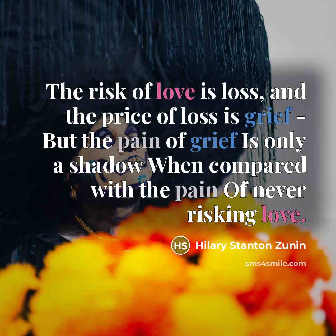 “The risk of love is loss, and the price of loss is grief - But the pain of grief Is only a shadow When compared with the pain Of never risking love.” quote by Hilary Stanton Zunin