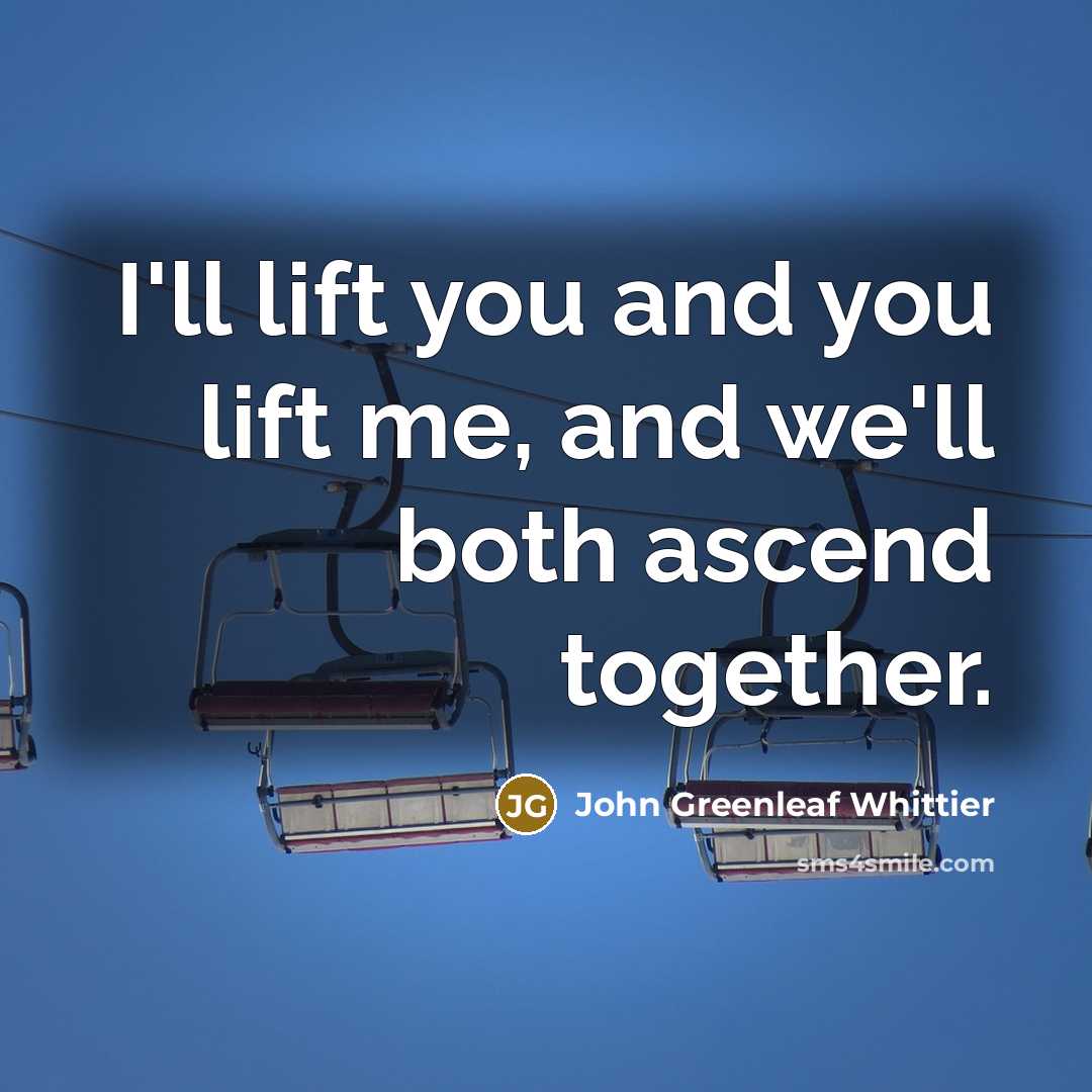 “I'll lift you and you lift me, and we'll both ascend together.” quote by John Greenleaf Whittier