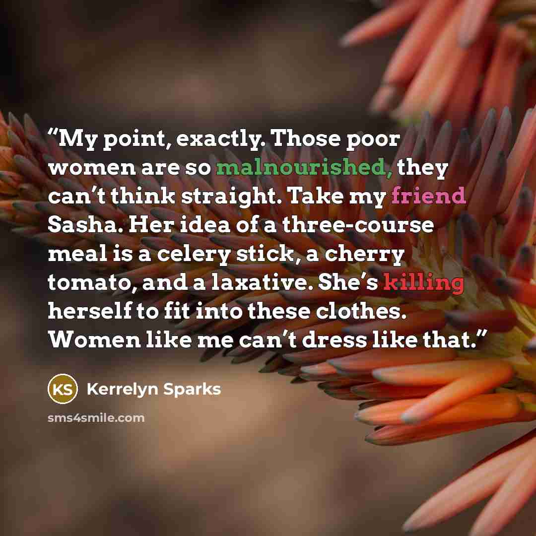 “My point, exactly. Those poor women are so malnourished, they can’t think straight. Take my friend Sasha. Her idea of a three-course meal is a celery stick, a cherry tomato, and a laxative. She’s killing herself to fit into these clothes. Women like me can’t dress like that.” quote by Kerrelyn Sparks