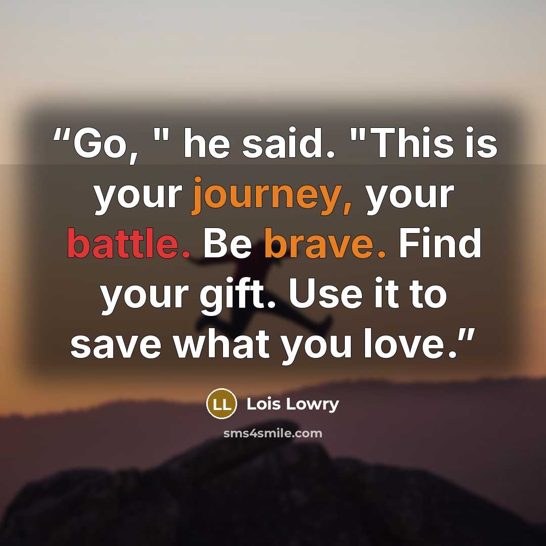 “Go, " he said. "This is your journey, your battle. Be brave. Find your gift. Use it to save what you love.” quote by Lois Lowry