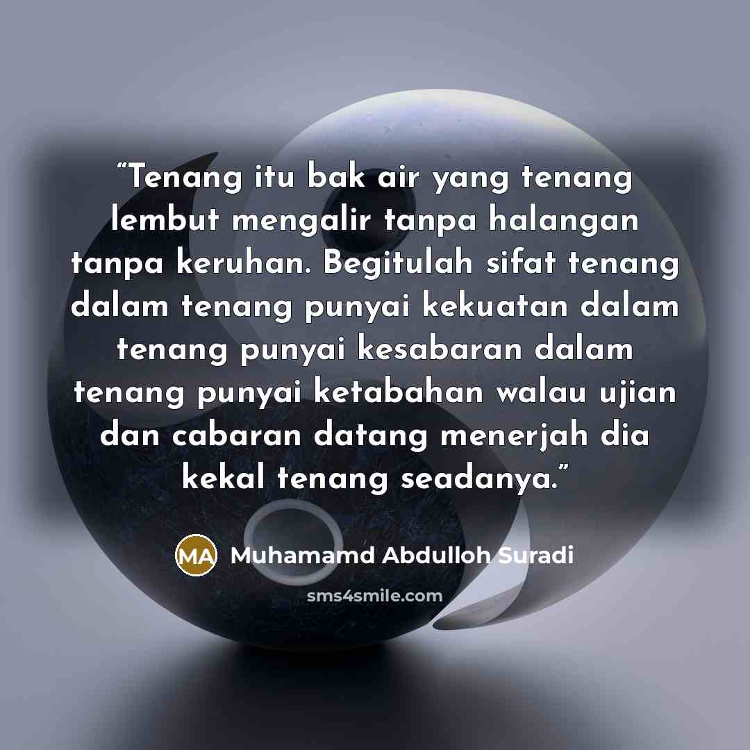 “Tenang itu bak air yang tenang lembut mengalir tanpa halangan tanpa keruhan. Begitulah sifat tenang dalam tenang punyai kekuatan dalam tenang punyai kesabaran dalam tenang punyai ketabahan walau ujian dan cabaran datang menerjah dia kekal tenang seadanya.” quote by Muhamamd Abdulloh Suradi