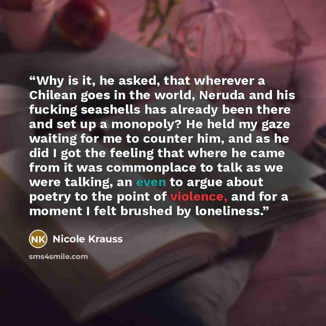 “Why is it, he asked, that wherever a Chilean goes in the world, Neruda and his fucking seashells has already been there and set up a monopoly? He held my gaze waiting for me to counter him, and as he did I got the feeling that where he came from it was commonplace to talk as we were talking, an…” quote by Nicole Krauss