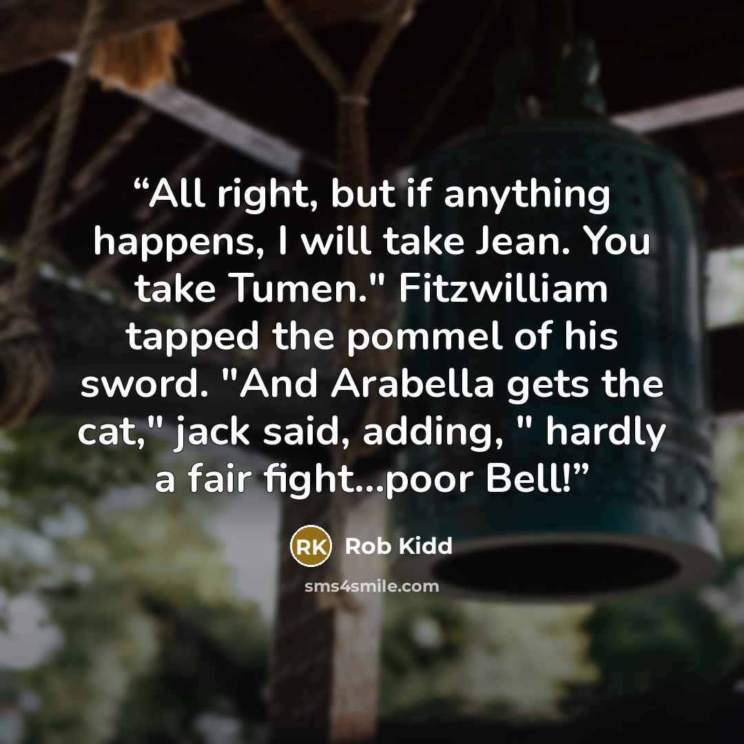 “All right, but if anything happens, I will take Jean. You take Tumen." Fitzwilliam tapped the pommel of his sword. "And Arabella gets the cat," jack said, adding, " hardly a fair fight...poor Bell!” quote by Rob Kidd