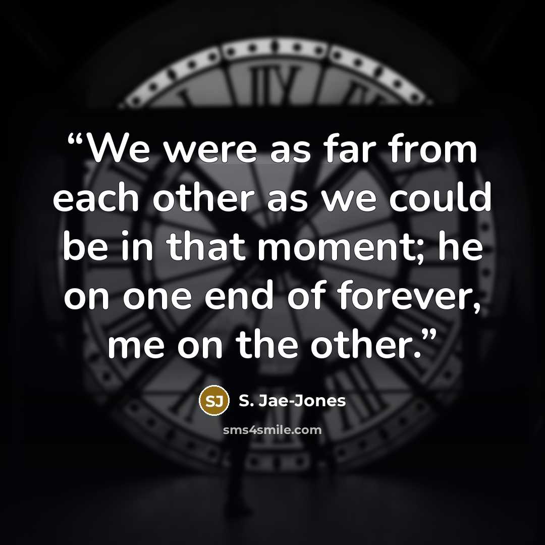 “We were as far from each other as we could be in that moment; he on one end of forever, me on the other.” quote by S. Jae-Jones