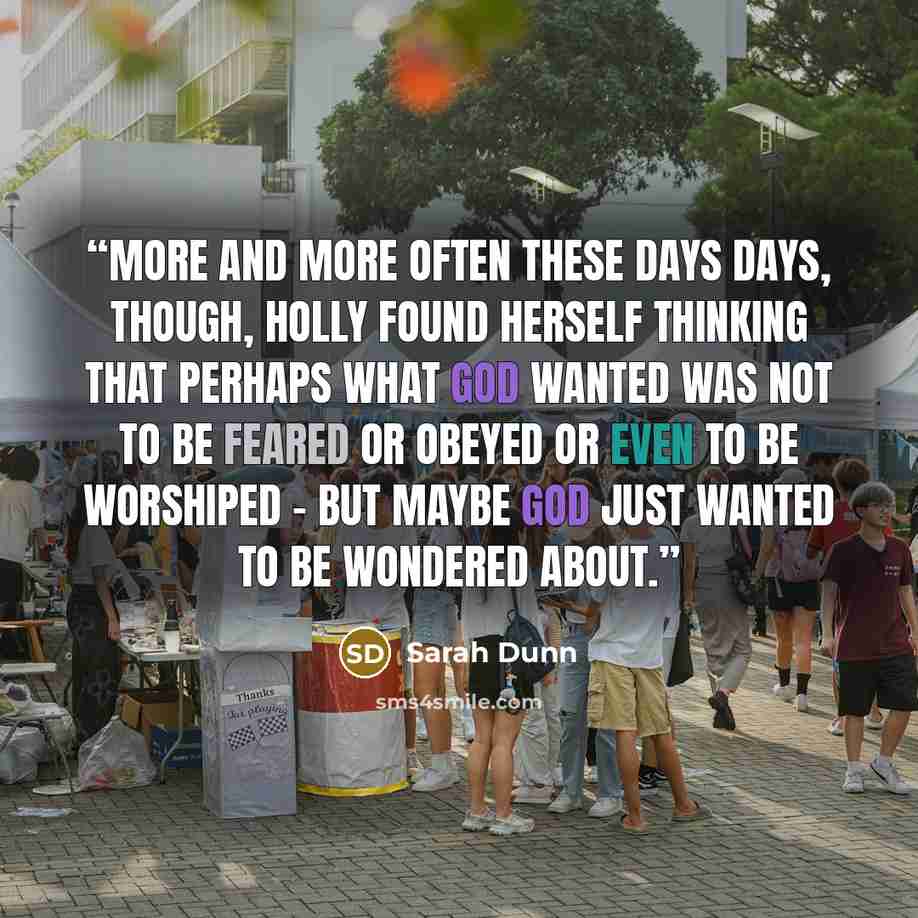 “More and more often these days days, though, Holly found herself thinking that perhaps what God wanted was not to be feared or obeyed or even to be worshiped - but maybe God just wanted to be wondered about.” quote by Sarah Dunn