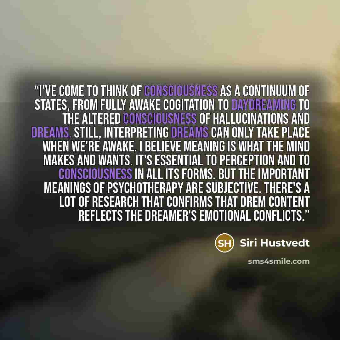 “I've come to think of consciousness as a continuum of states, from fully awake cogitation to daydreaming to the altered consciousness of hallucinations and dreams. Still, interpreting dreams can only take place when we're awake. I believe meaning is what the mind makes and wants. It's essential to…” quote by Siri Hustvedt