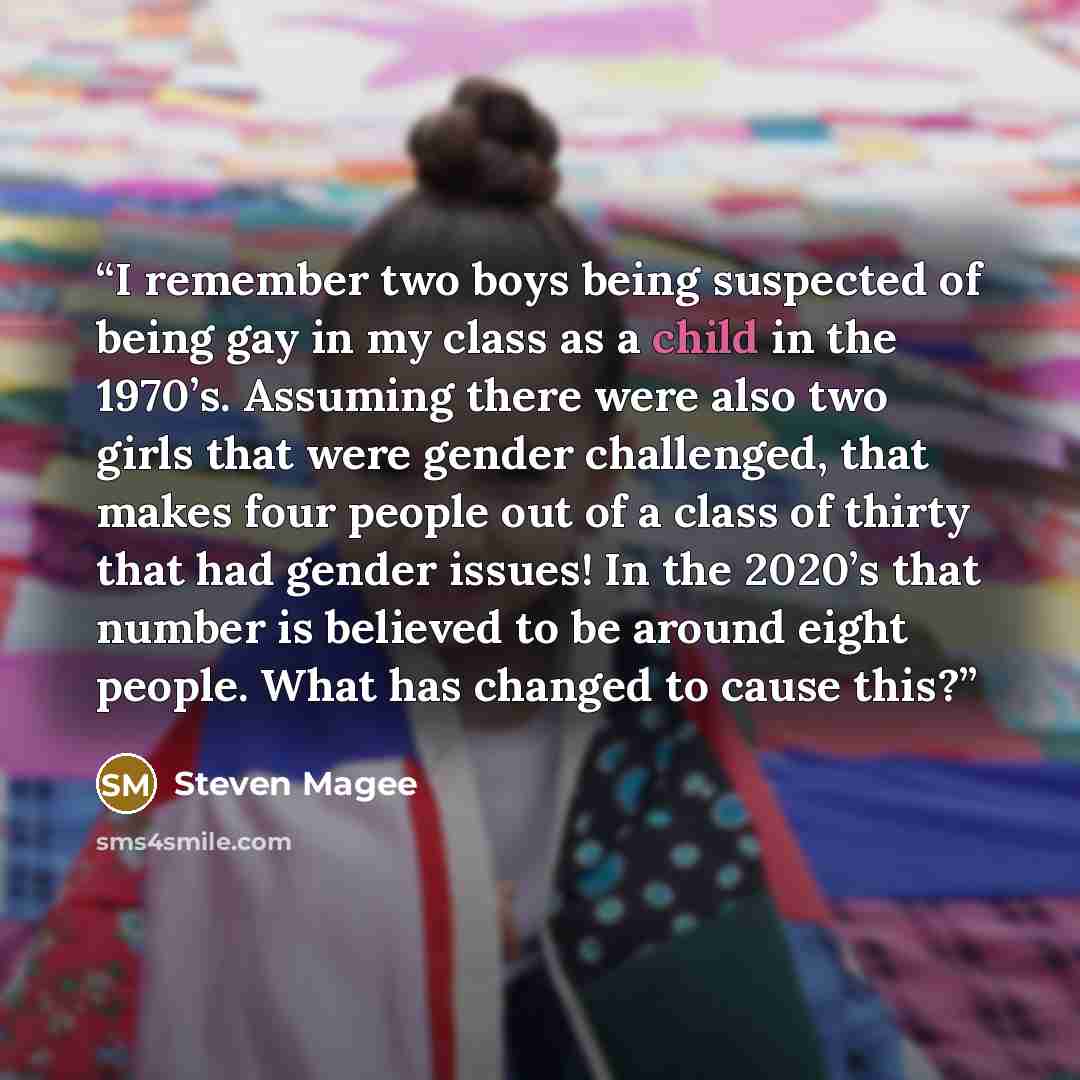 “I remember two boys being suspected of being gay in my class as a child in the 1970’s. Assuming there were also two girls that were gender challenged, that makes four people out of a class of thirty that had gender issues! In the 2020’s that number is believed to be around eight people. What has…” quote by Steven Magee