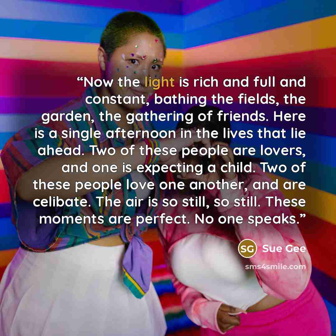 “Now the light is rich and full and constant, bathing the fields, the garden, the gathering of friends. Here is a single afternoon in the lives that lie ahead. Two of these people are lovers, and one is expecting a child. Two of these people love one another, and are celibate. The air is so still…” quote by Sue Gee