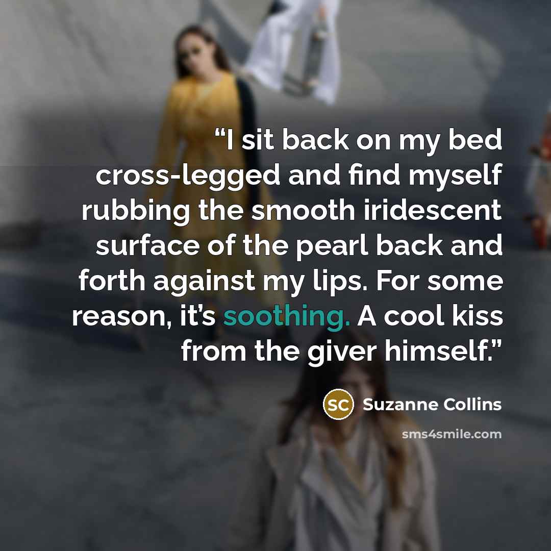 “I sit back on my bed cross-legged and find myself rubbing the smooth iridescent surface of the pearl back and forth against my lips. For some reason, it’s soothing. A cool kiss from the giver himself.” quote by Suzanne Collins