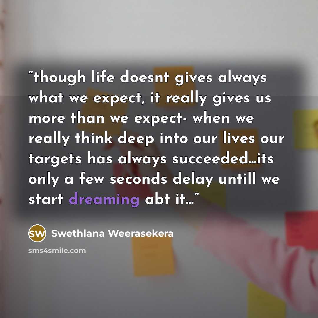 “though life doesnt gives always what we expect, it really gives us more than we expect- when we really think deep into our lives our targets has always succeeded...its only a few seconds delay untill we start dreaming abt it...” quote by Swethlana Weerasekera