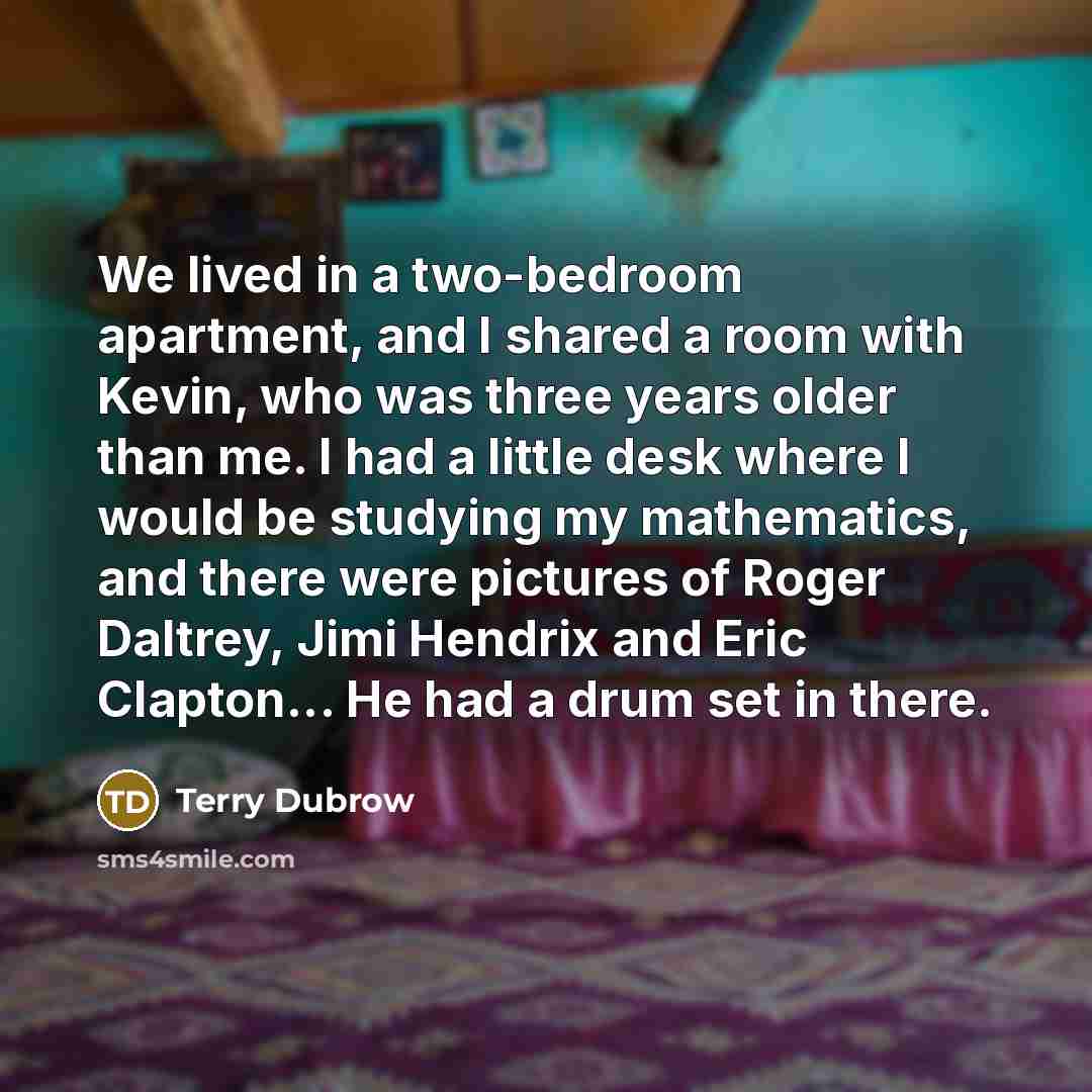 “We lived in a two-bedroom apartment, and I shared a room with Kevin, who was three years older than me. I had a little desk where I would be studying my mathematics, and there were pictures of Roger Daltrey, Jimi Hendrix and Eric Clapton... He had a drum set in there.” quote by Terry Dubrow