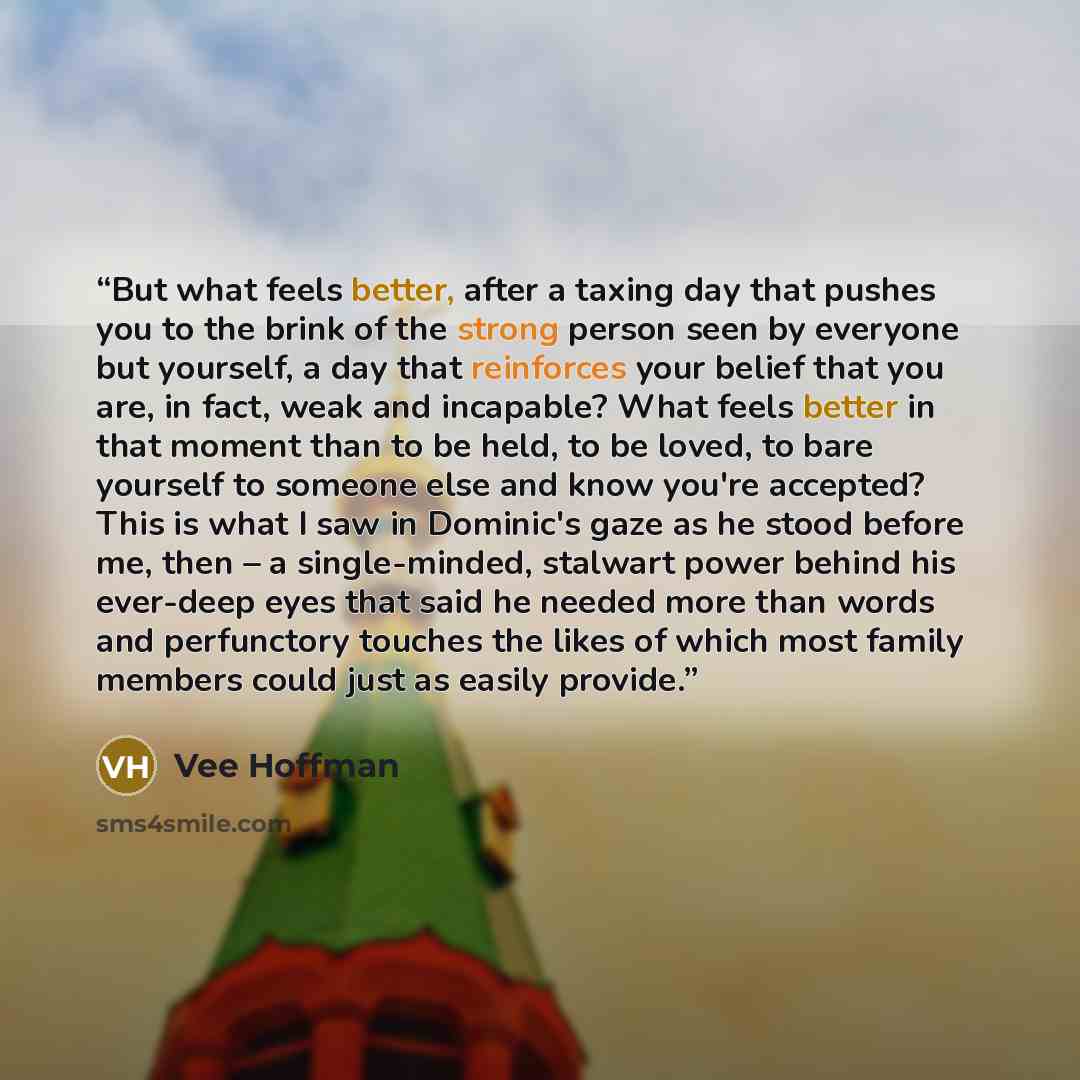 “But what feels better, after a taxing day that pushes you to the brink of the strong person seen by everyone but yourself, a day that reinforces your belief that you are, in fact, weak and incapable? What feels better in that moment than to be held, to be loved, to bare yourself to someone else…” quote by Vee Hoffman