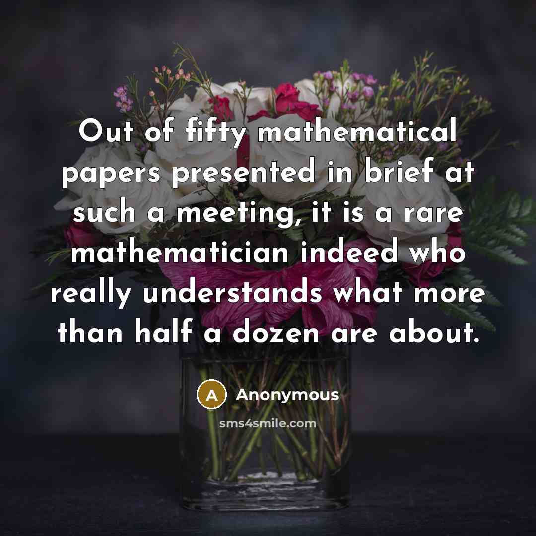 “Out of fifty mathematical papers presented in brief at such a meeting, it is a rare mathematician indeed who really understands what more than half a dozen are about.” quote by Anonymous