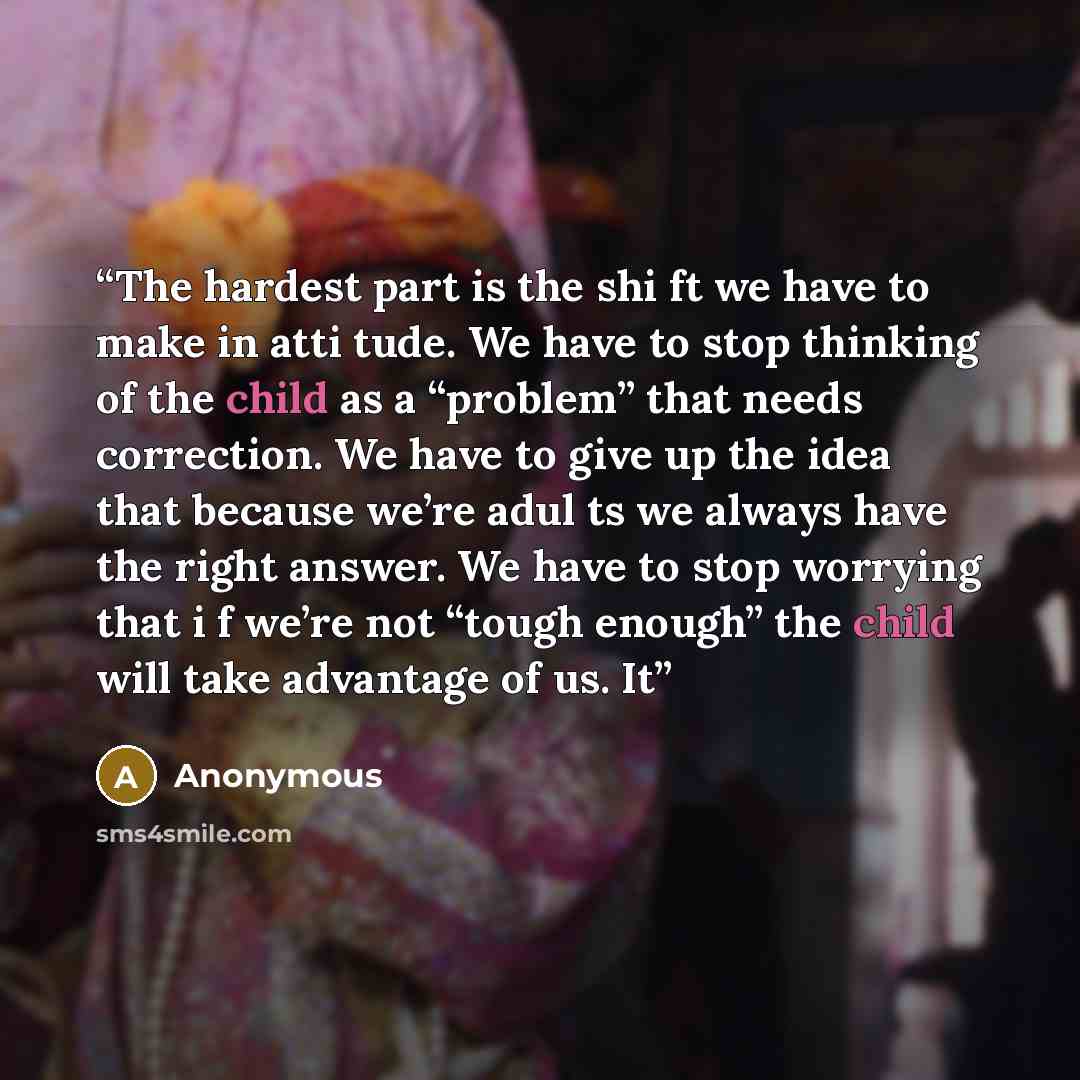 “The hardest part is the shi ft we have to make in atti tude. We have to stop thinking of the child as a “problem” that needs correction. We have to give up the idea that because we’re adul ts we always have the right answer. We have to stop worrying that i f we’re not “tough enough” the child will…” quote by Anonymous