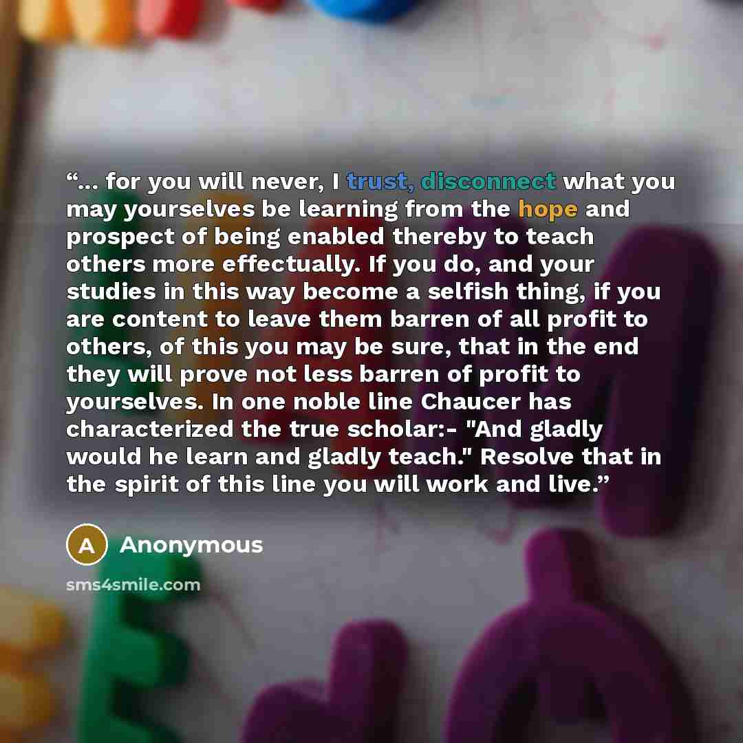 “... for you will never, I trust, disconnect what you may yourselves be learning from the hope and prospect of being enabled thereby to teach others more effectually. If you do, and your studies in this way become a selfish thing, if you are content to leave them barren of all profit to others, of…” quote by Anonymous