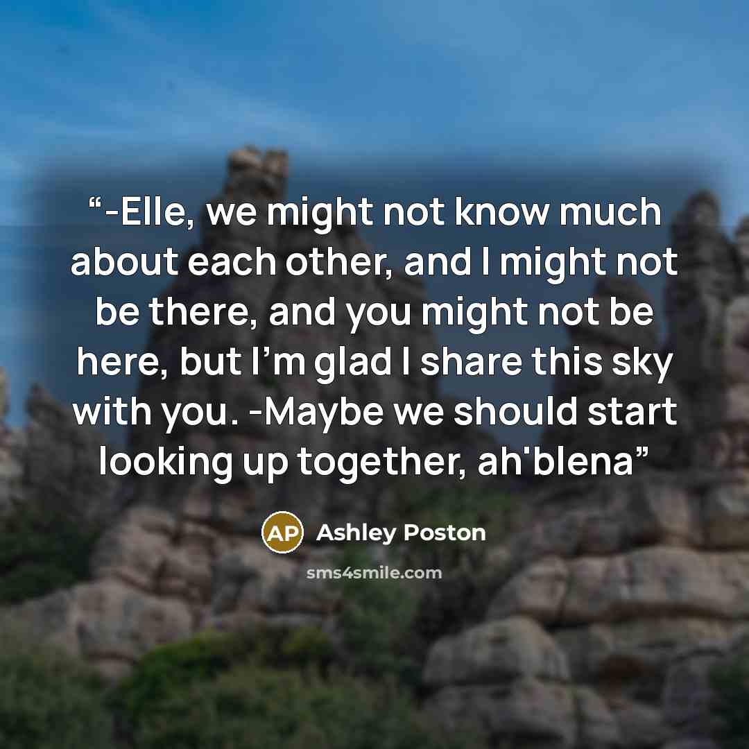 “-Elle, we might not know much about each other, and I might not be there, and you might not be here, but I'm glad I share this sky with you. -Maybe we should start looking up together, ah'blena” quote by Ashley Poston