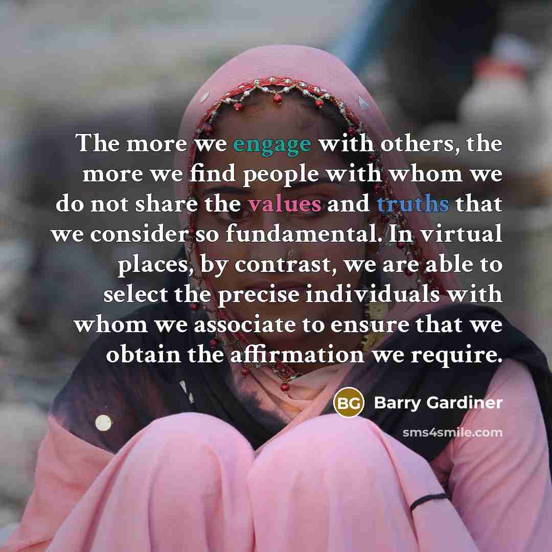 “The more we engage with others, the more we find people with whom we do not share the values and truths that we consider so fundamental. In virtual places, by contrast, we are able to select the precise individuals with whom we associate to ensure that we obtain the affirmation we require.” quote by Barry Gardiner