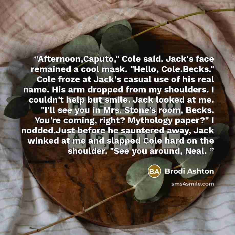 “Afternoon,Caputo," Cole said. Jack's face remained a cool mask. "Hello, Cole.Becks." Cole froze at Jack's casual use of his real name. His arm dropped from my shoulders. I couldn't help but smile. Jack looked at me. "I'll see you in Mrs. Stone's room, Becks. You're coming, right? Mythology paper?"…” quote by Brodi Ashton