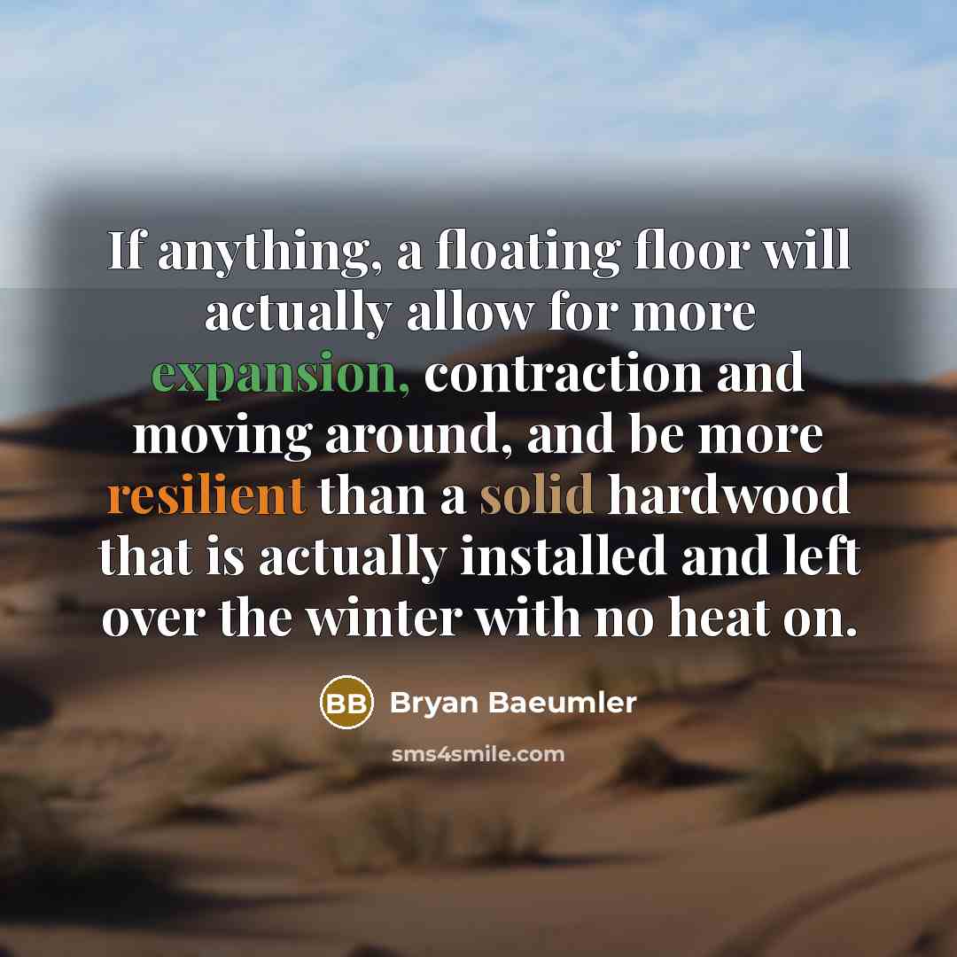 “If anything, a floating floor will actually allow for more expansion, contraction and moving around, and be more resilient than a solid hardwood that is actually installed and left over the winter with no heat on.” quote by Bryan Baeumler