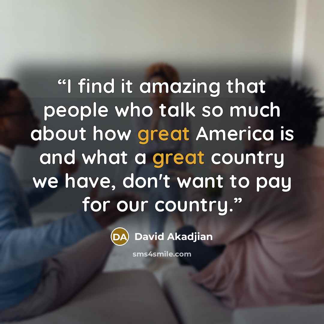 “I find it amazing that people who talk so much about how great America is and what a great country we have, don't want to pay for our country.” quote by David Akadjian