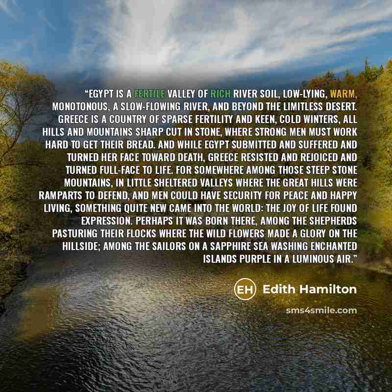 “Egypt is a fertile valley of rich river soil, low-lying, warm, monotonous, a slow-flowing river, and beyond the limitless desert. Greece is a country of sparse fertility and keen, cold winters, all hills and mountains sharp cut in stone, where strong men must work hard to get their bread. And…” quote by Edith Hamilton