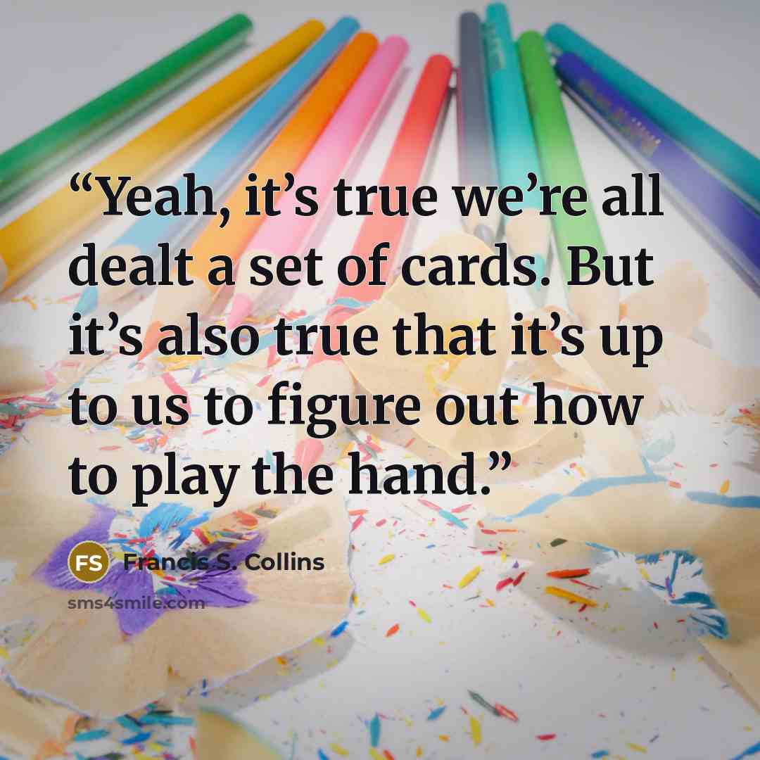 “Yeah, it’s true we’re all dealt a set of cards. But it’s also true that it’s up to us to figure out how to play the hand.” quote by Francis S. Collins