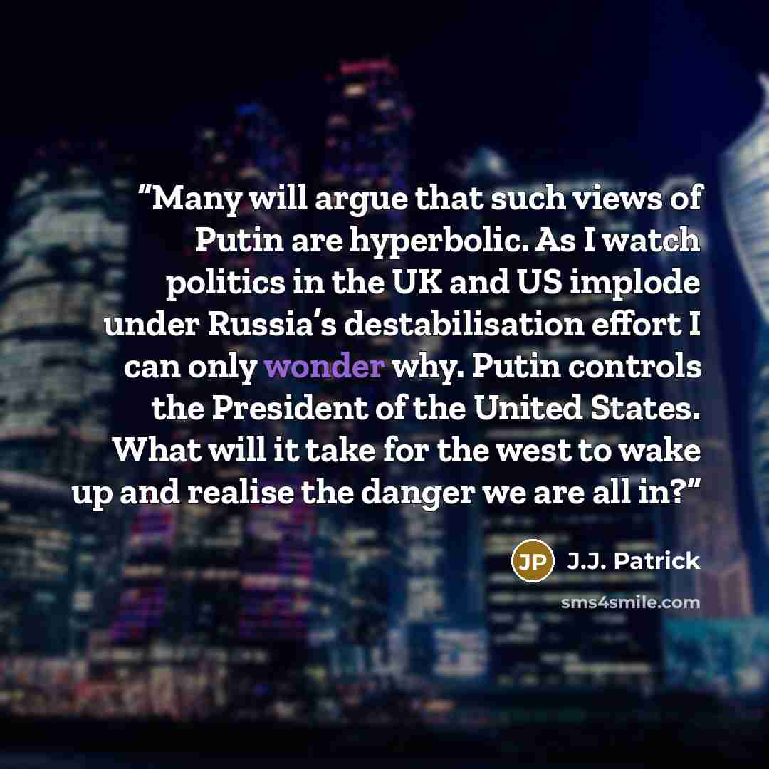 “Many will argue that such views of Putin are hyperbolic. As I watch politics in the UK and US implode under Russia’s destabilisation effort I can only wonder why. Putin controls the President of the United States. What will it take for the west to wake up and realise the danger we are all in?” quote by J.J. Patrick