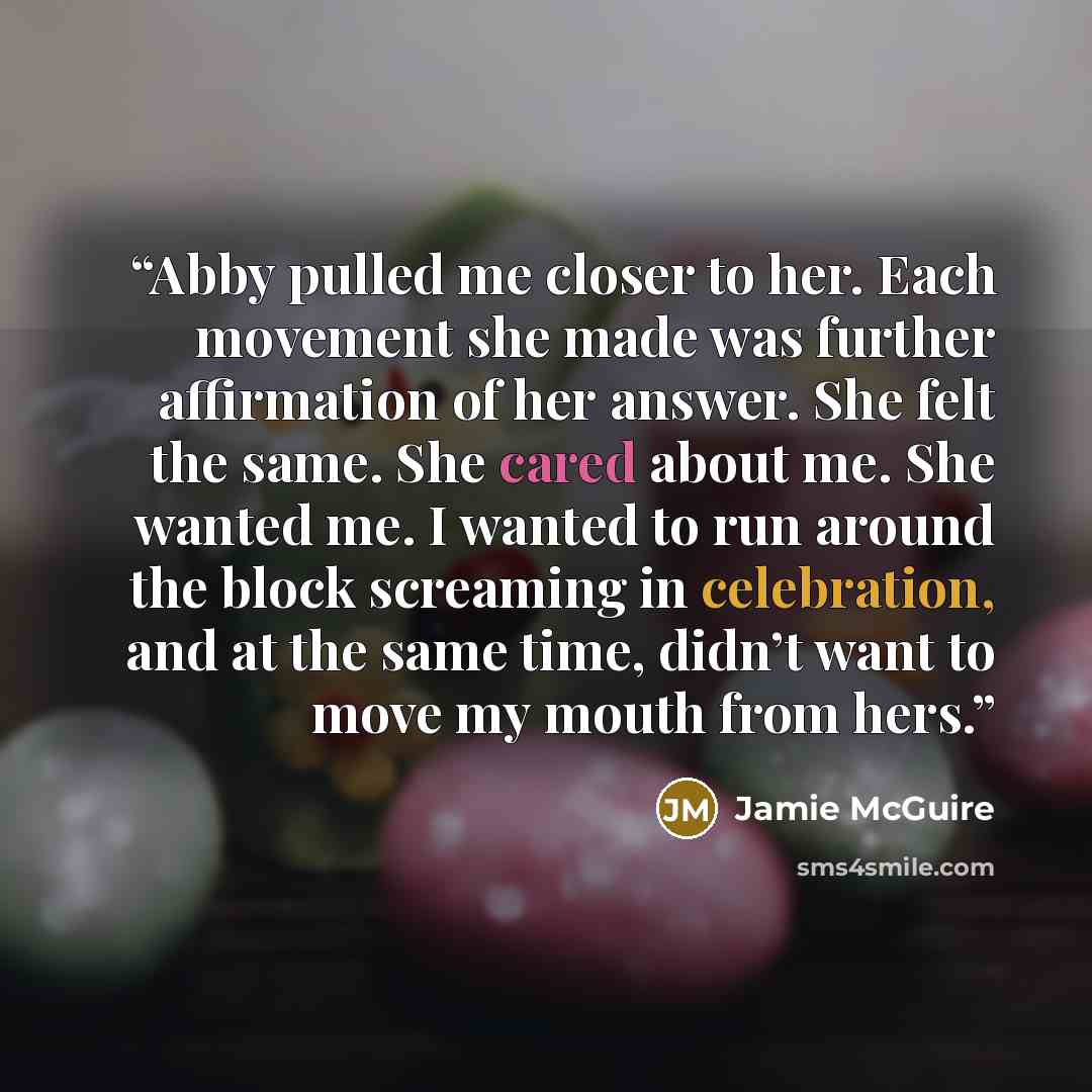 “Abby pulled me closer to her. Each movement she made was further affirmation of her answer. She felt the same. She cared about me. She wanted me. I wanted to run around the block screaming in celebration, and at the same time, didn’t want to move my mouth from hers.” quote by Jamie McGuire