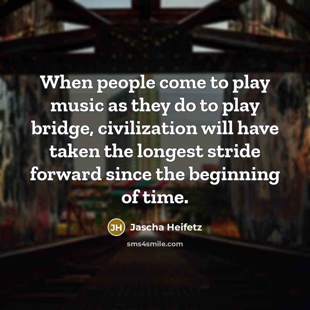 “When people come to play music as they do to play bridge, civilization will have taken the longest stride forward since the beginning of time.” quote by Jascha Heifetz
