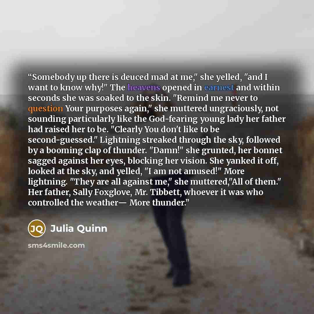 “Somebody up there is deuced mad at me," she yelled, "and I want to know why!" The heavens opened in earnest and within seconds she was soaked to the skin. "Remind me never to question Your purposes again," she muttered ungraciously, not sounding particularly like the God-fearing young lady her…” quote by Julia Quinn