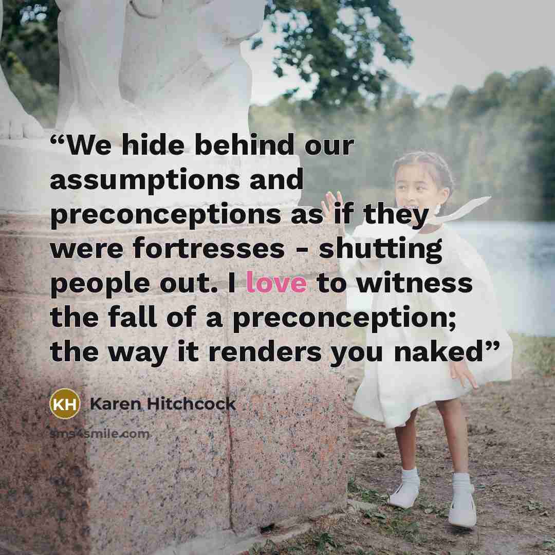 “We hide behind our assumptions and preconceptions as if they were fortresses - shutting people out. I love to witness the fall of a preconception; the way it renders you naked” quote by Karen Hitchcock