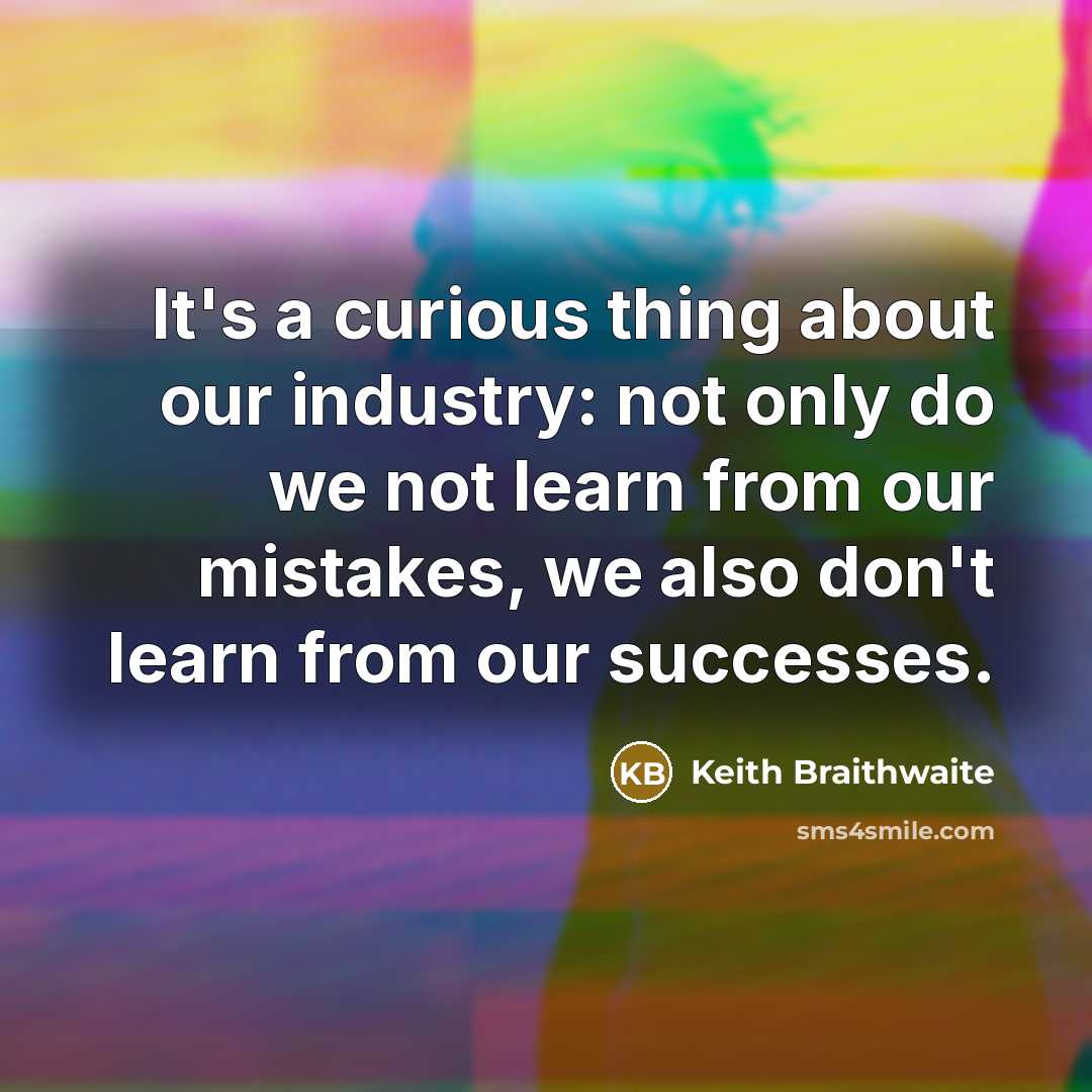 “It's a curious thing about our industry: not only do we not learn from our mistakes, we also don't learn from our successes.” quote by Keith Braithwaite
