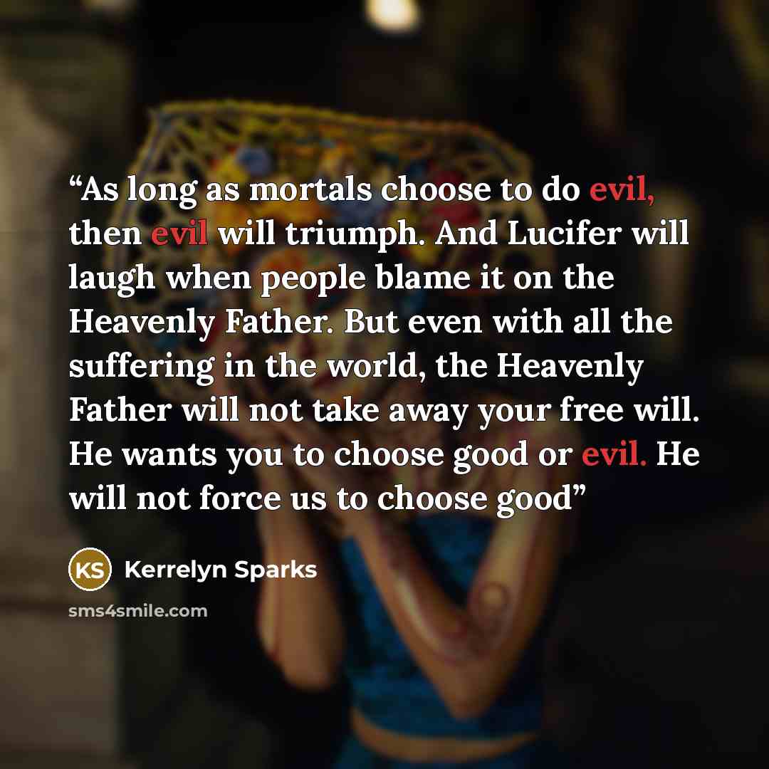 “As long as mortals choose to do evil, then evil will triumph. And Lucifer will laugh when people blame it on the Heavenly Father. But even with all the suffering in the world, the Heavenly Father will not take away your free will. He wants you to choose good or evil. He will not force us to choose…” quote by Kerrelyn Sparks