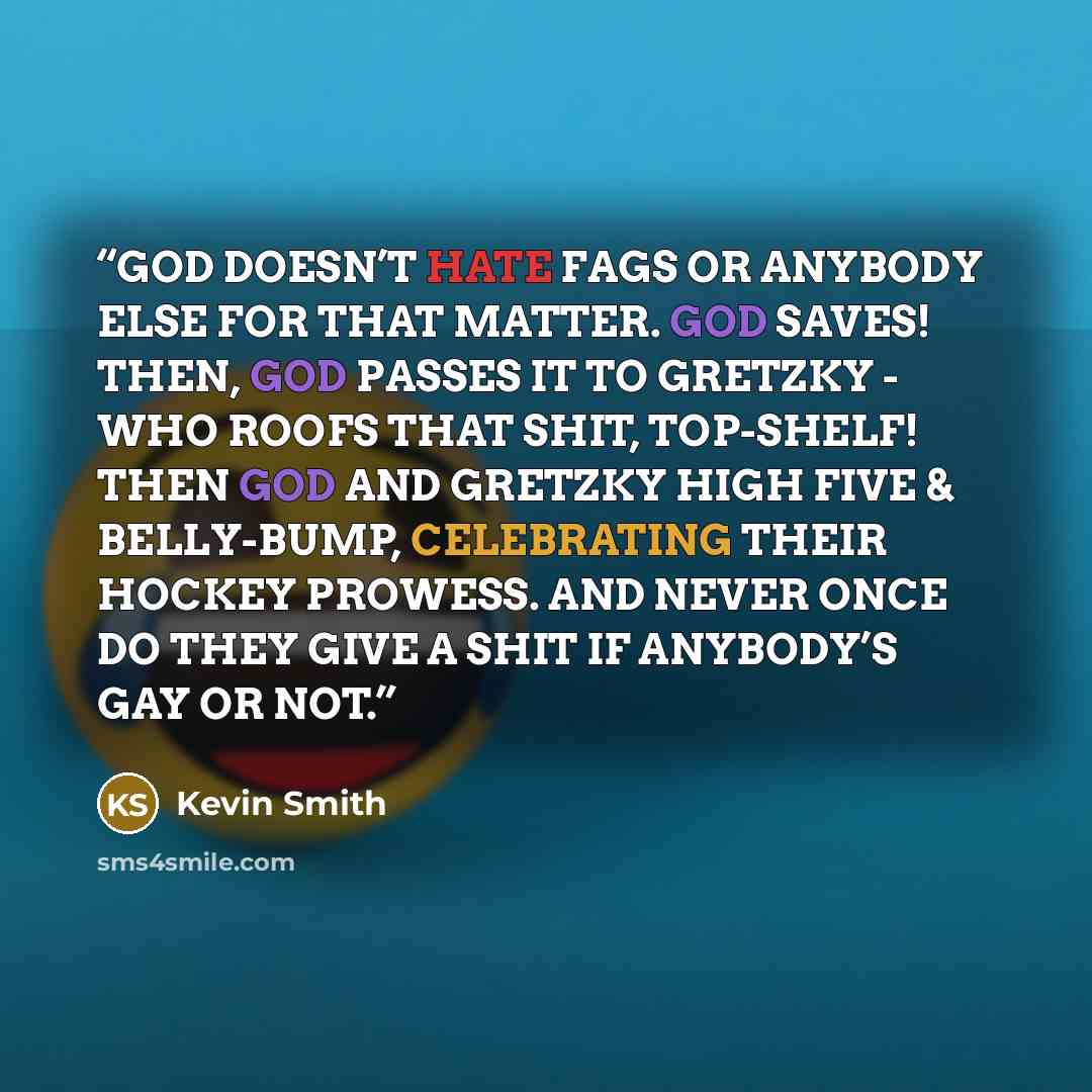 “GOD DOESN’T HATE FAGS OR ANYBODY ELSE FOR THAT MATTER. GOD SAVES! THEN, GOD PASSES IT TO GRETZKY - WHO ROOFS THAT SHIT, TOP-SHELF! THEN GOD AND GRETZKY HIGH FIVE & BELLY-BUMP, CELEBRATING THEIR HOCKEY PROWESS. AND NEVER ONCE DO THEY GIVE A SHIT IF ANYBODY’S GAY OR NOT.” quote by Kevin Smith