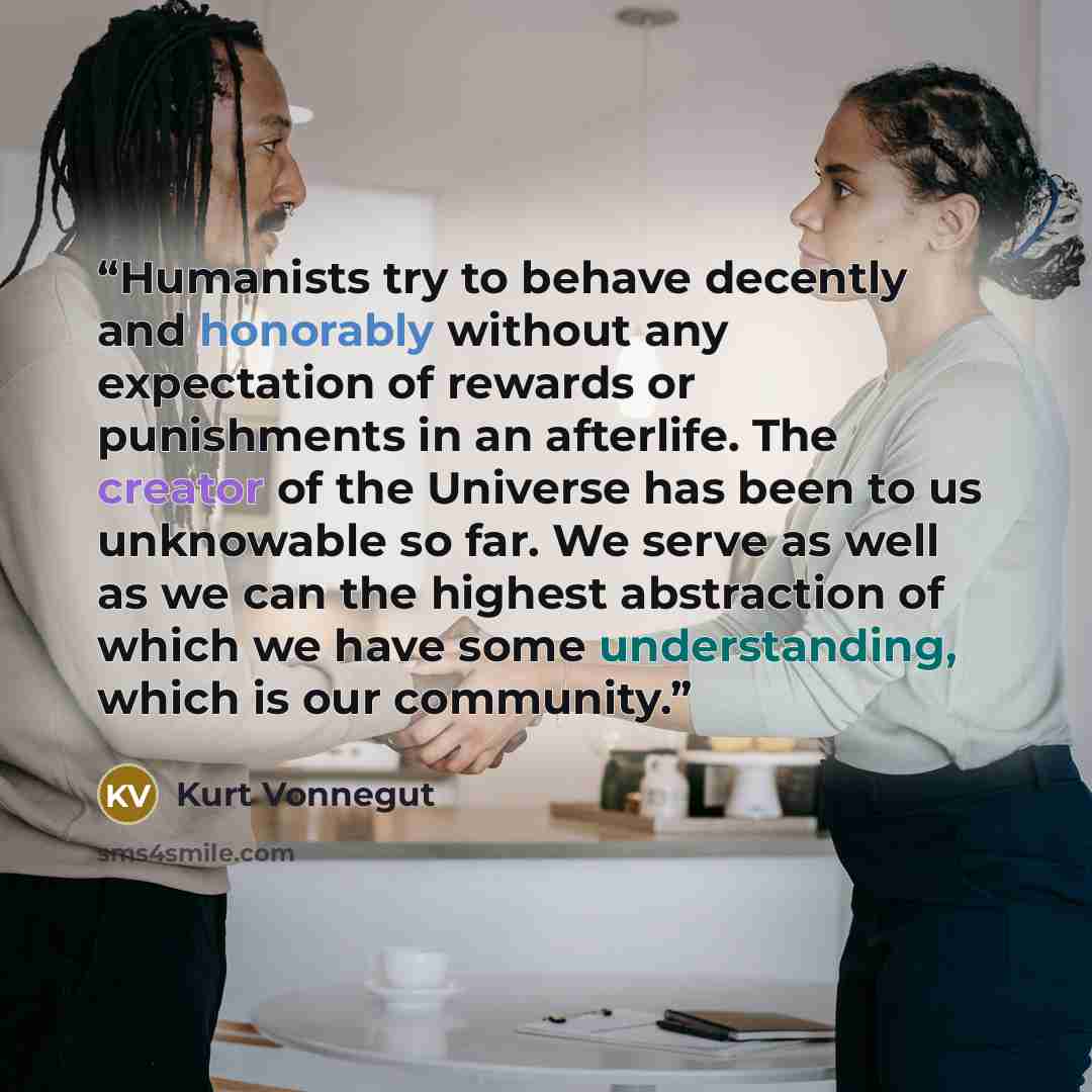 “Humanists try to behave decently and honorably without any expectation of rewards or punishments in an afterlife. The creator of the Universe has been to us unknowable so far. We serve as well as we can the highest abstraction of which we have some understanding, which is our community.” quote by Kurt Vonnegut