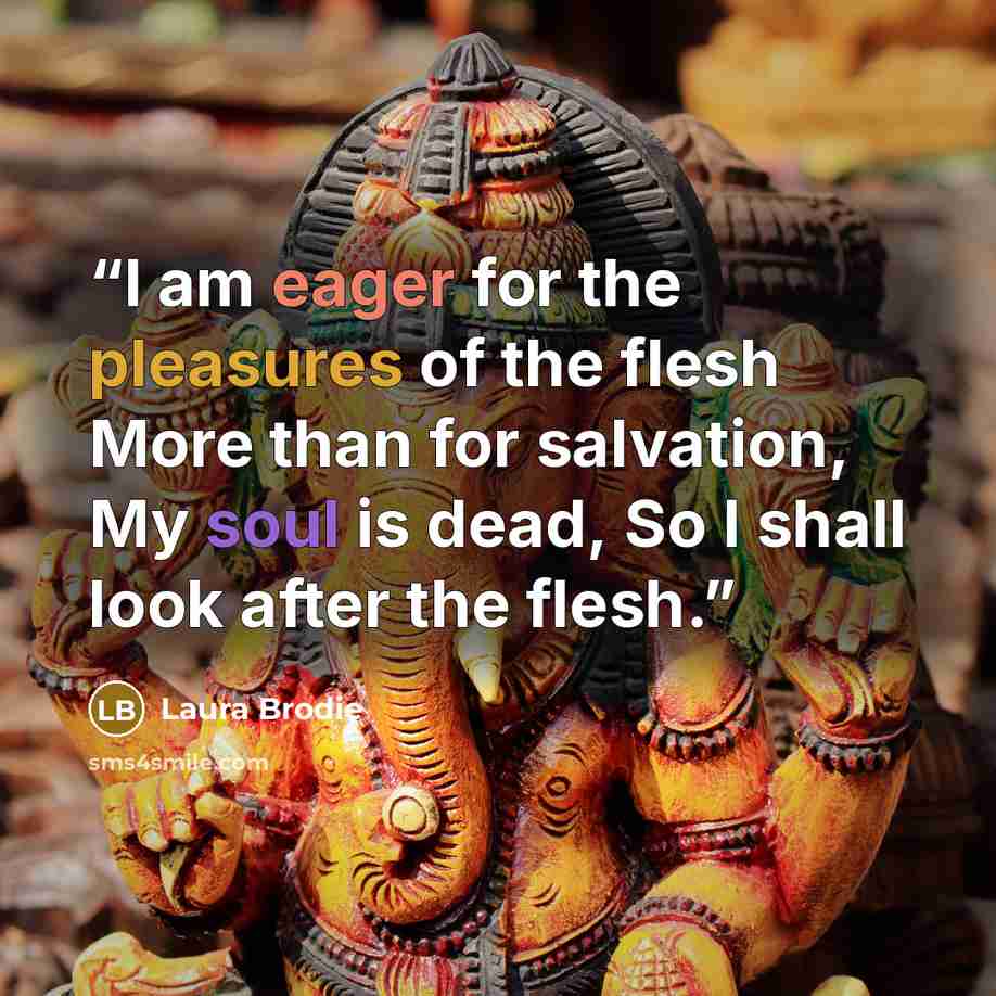“I am eager for the pleasures of the flesh More than for salvation, My soul is dead, So I shall look after the flesh.” quote by Laura Brodie