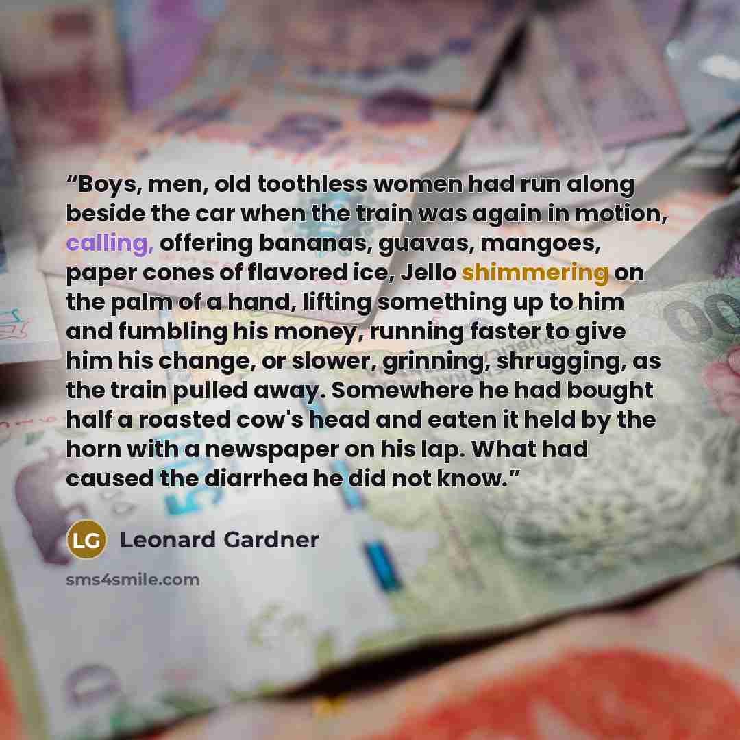 “Boys, men, old toothless women had run along beside the car when the train was again in motion, calling, offering bananas, guavas, mangoes, paper cones of flavored ice, Jello shimmering on the palm of a hand, lifting something up to him and fumbling his money, running faster to give him his…” quote by Leonard Gardner