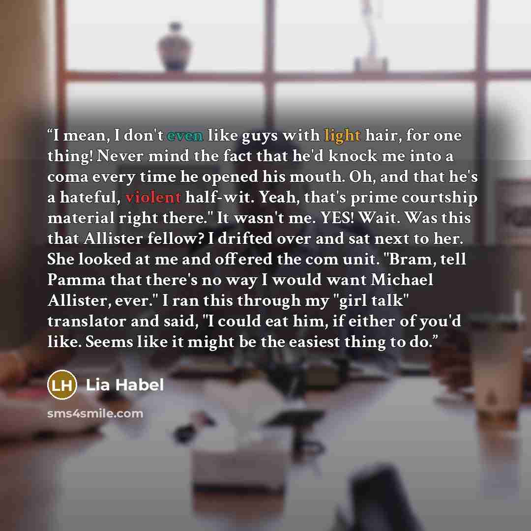 “I mean, I don't even like guys with light hair, for one thing! Never mind the fact that he'd knock me into a coma every time he opened his mouth. Oh, and that he's a hateful, violent half-wit. Yeah, that's prime courtship material right there." It wasn't me. YES! Wait. Was this that Allister…” quote by Lia Habel