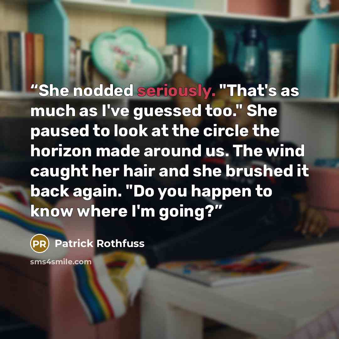 “She nodded seriously. "That's as much as I've guessed too." She paused to look at the circle the horizon made around us. The wind caught her hair and she brushed it back again. "Do you happen to know where I'm going?” quote by Patrick Rothfuss
