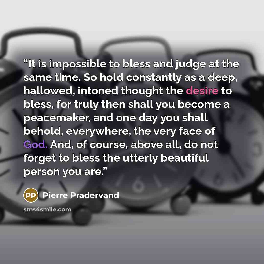 “It is impossible to bless and judge at the same time. So hold constantly as a deep, hallowed, intoned thought the desire to bless, for truly then shall you become a peacemaker, and one day you shall behold, everywhere, the very face of God. And, of course, above all, do not forget to bless the…” quote by Pierre Pradervand