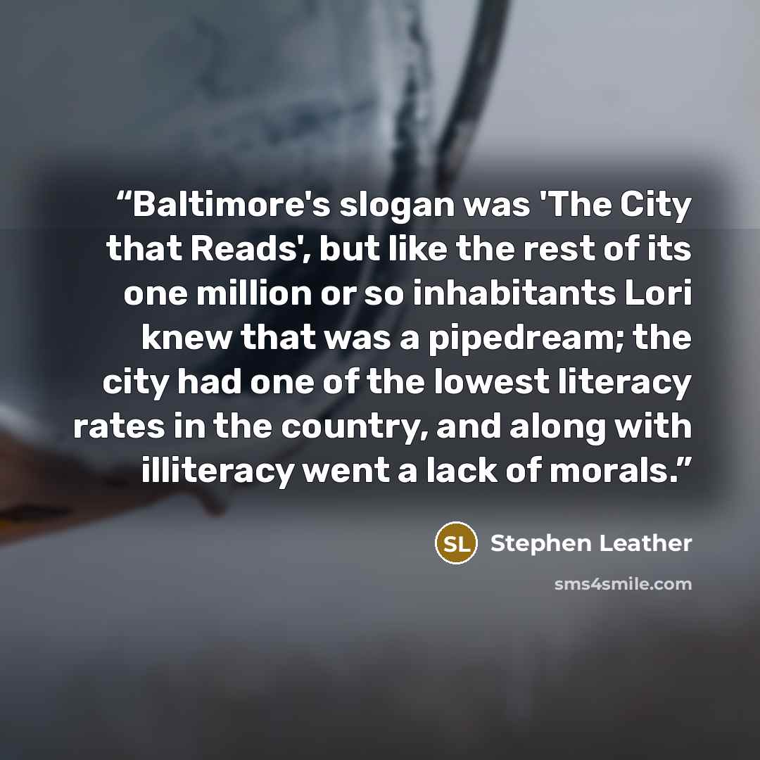 “Baltimore's slogan was 'The City that Reads', but like the rest of its one million or so inhabitants Lori knew that was a pipedream; the city had one of the lowest literacy rates in the country, and along with illiteracy went a lack of morals.” quote by Stephen Leather