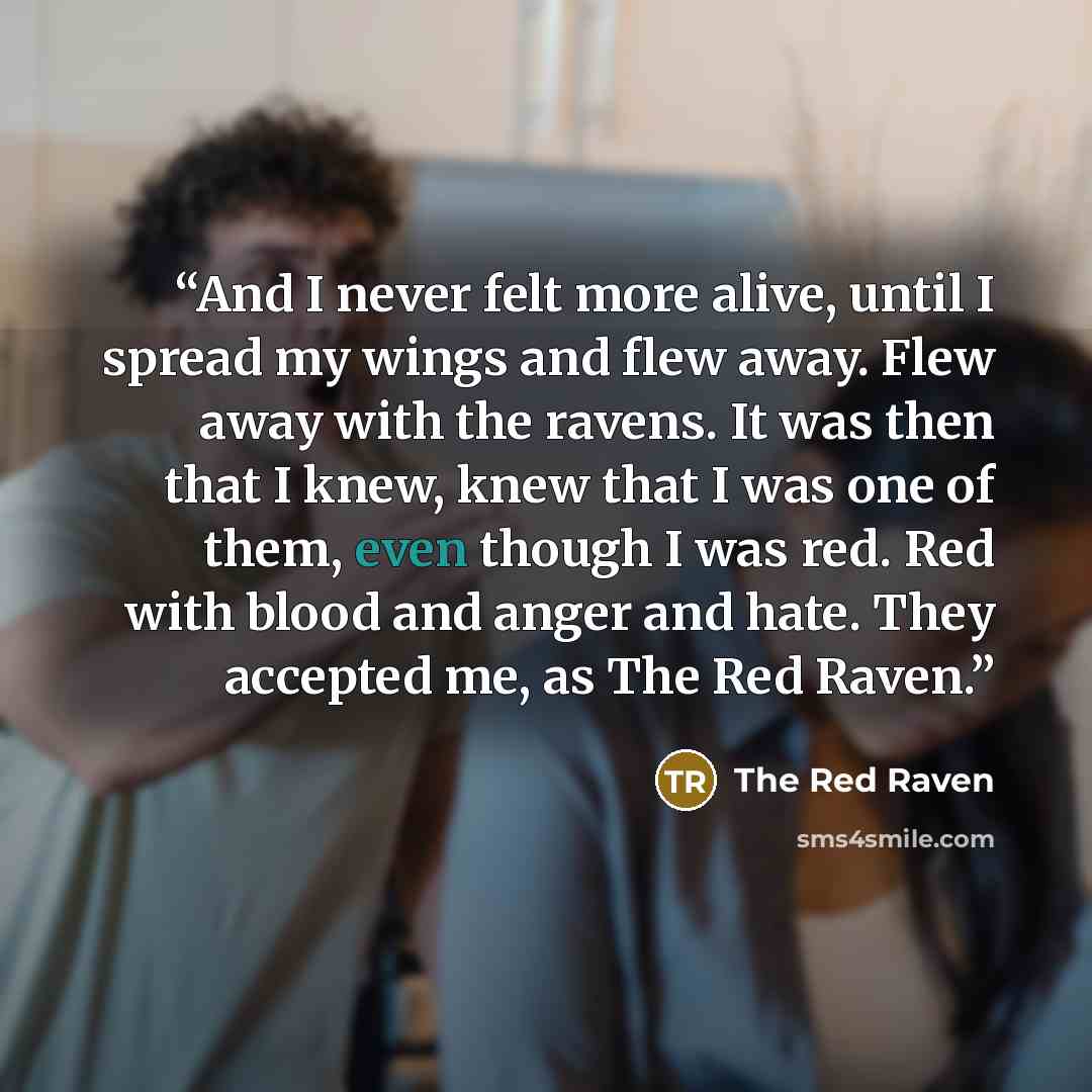 “And I never felt more alive, until I spread my wings and flew away. Flew away with the ravens. It was then that I knew, knew that I was one of them, even though I was red. Red with blood and anger and hate. They accepted me, as The Red Raven.” quote by The Red Raven