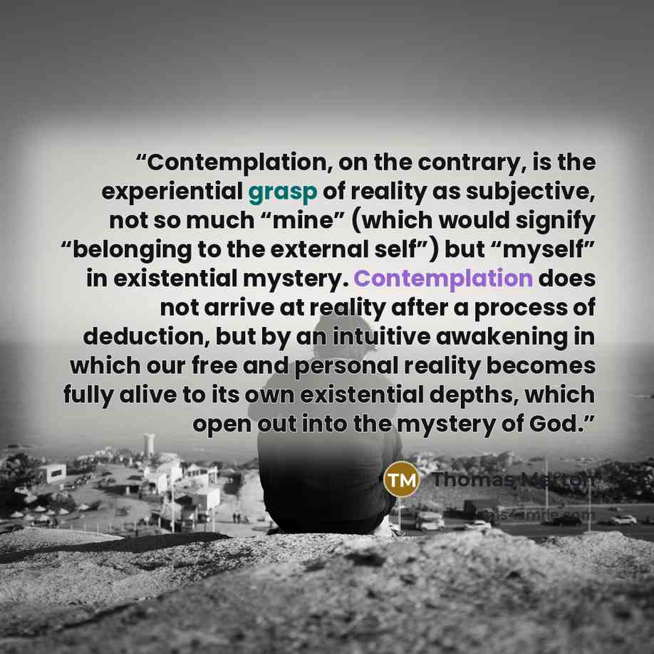 “Contemplation, on the contrary, is the experiential grasp of reality as subjective, not so much “mine” (which would signify “belonging to the external self”) but “myself” in existential mystery. Contemplation does not arrive at reality after a process of deduction, but by an intuitive awakening in…” quote by Thomas Merton
