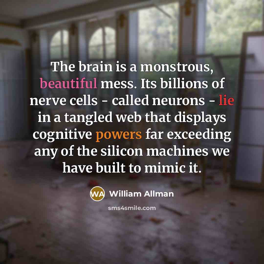 “The brain is a monstrous, beautiful mess. Its billions of nerve cells - called neurons - lie in a tangled web that displays cognitive powers far exceeding any of the silicon machines we have built to mimic it.” quote by William Allman
