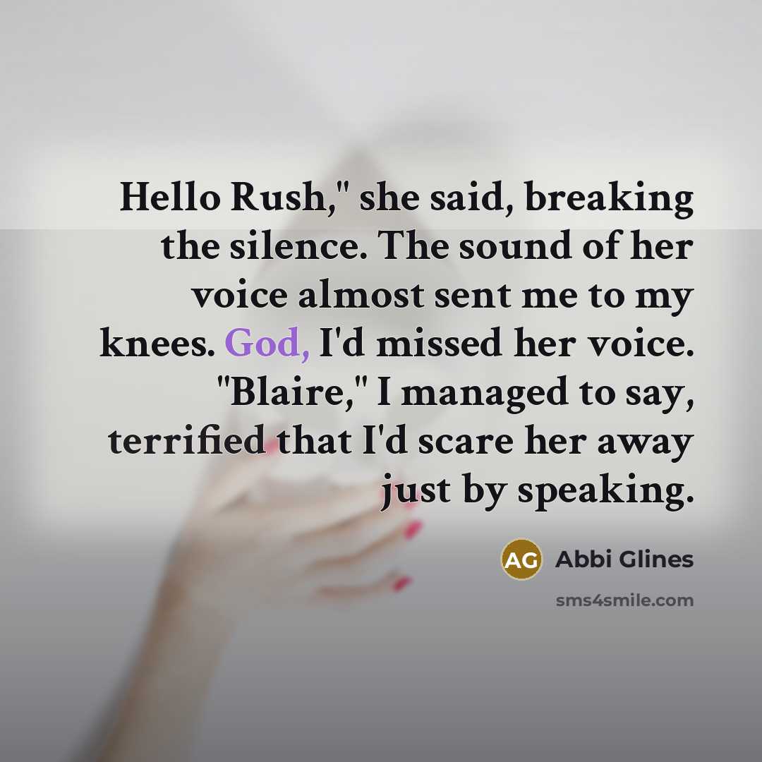 “Hello Rush," she said, breaking the silence. The sound of her voice almost sent me to my knees. God, I'd missed her voice. "Blaire," I managed to say, terrified that I'd scare her away just by speaking.” quote by Abbi Glines